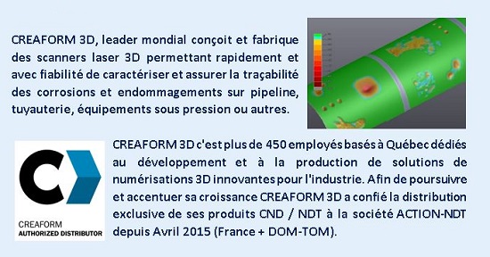 CREAFORM 3D, leader mondial conçoit et fabrique des scanners laser 3D permettant rapidement et avec fiabilité de caractériser et assurer la traçabilité des corrosions et endommagements sur pipeline, tuyauterie, équipements sous pression ou autres.CREAFORM 3D c'est plus de 450 employés basés à Québec dédiés au développement et à la production de solutions de numérisations 3D innovantes pour l'industrie. Afin de poursuivre et accentuer sa croissance CREAFORM 3D a confié la distribution exclusive de ses produits CND / NDT à la société ACTION-NDT depuis Avril 2015 (France + DOM-TOM).