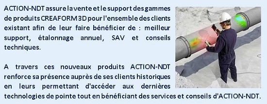 ACTION-NDT assure la vente et le support des gammes de produits CREAFORM 3D pour l'ensemble des clients existant afin de leur faire bénéficier de : meilleur support, étalonnage annuel, SAV et conseils techniques. A travers ces nouveaux produits ACTION-NDT renforce sa présence auprès de ses clients historiques en leurs permettant d'accéder aux dernières technologies de pointe tout en bénéficiant des services et conseils d'ACTION-NDT.