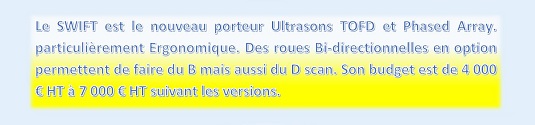 Le SWIFT est le nouveau porteur Ultrasons TOFD et Phased Array. particulièrement Ergonomique. Des roues Bi-directionnelles en option permettent de faire du B mais aussi du D scan. Son budget est de 4 000 € HT à 7 000 € HT suivant les versions.