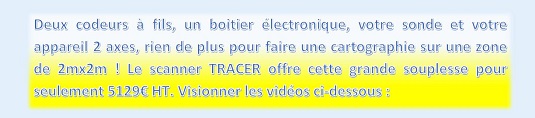 Deux codeurs à fils, un boitier électronique, votre sonde et votre appareil 2 axes, rien de plus pour faire une cartographie sur une zone de 2mx2m ! Le scanner TRACER offre cette grande souplesse pour seulement 5129€ HT. Visionner les vidéos ci-dessous : https://www.youtube.com/watch?list=PL3OdUUHS8W6NZP_prbP6bFaJabArFTSiv&v=hGwZnyYvgIY&feature=player_embedded