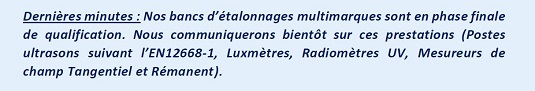 Dernières minutes : Nos bancs d’étalonnages multimarques sont en phase finale de qualification. Nous communiquerons bientôt sur ces prestations (Postes ultrasons suivant l’EN12668-1, Luxmètres, Radiomètres UV, Mesureurs de champ Tangentiel et Rémanent).