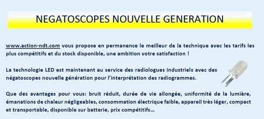 NEGATOSCOPES NOUVELLE GENERATION. www.action-ndt.com vous propose en permanence le meilleur de la technique avec les tarifs les plus compétitifs et du stock disponible, une ambition votre satisfaction ! La technologie LED est maintenant au service des radiologues industriels avec des négatoscopes nouvelle génération pour l’interprétation des radiogrammes. Que des avantages pour vous: bruit réduit, durée de vie allongée, uniformité de la lumière, émanations de chaleur négligeables, consommation électrique faible, appareil très léger, compact et transportable, disponible sur batterie, prix compétitifs…