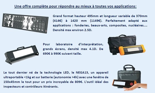 Une offre complète pour répondre au mieux à toutes vos applications. Grand format hauteur 495mm et longueur variable de 370mm (414€) à 1420 mm (1149€). Parfaitement adapté aux applications : fonderies, beaux-arts, composites, nucléaires.... Densité max environ 2.5D. Pour laboratoire d’interprétation, grands écrans, densité max 4.1D. De 690€ à 990€ suivant taille. Le tout dernier né de la technologie LED, le NEGA13, un appareil ultraportable <1kg et sur batterie (autonomie >4h) avec une fenêtre de 150x45mm le tout pour un prix incroyable de 809€. L'outil idéal des inspecteurs et contrôleurs itinérants. Tous ces négatoscopes sont en stock chez www.action-ndt.com vous y trouverez aussi une gamme complète de négatoscope traditionnel ainsi que tous les accessoires de radiologies industrielles aux meilleurs prix avec du stock pour vous servir au mieux..... Ainsi que de nombreuses nouveautés dans le domaine des équipements pour le CND.