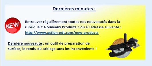 Dernières minutes : Retrouver régulièrement toutes nos nouveautés dans la rubrique « Nouveaux Produits » ou à l’adresse suivante : http://www.action-ndt.com/new-products. Dernière nouveauté : un outil de préparation de surface, le rendu du sablage sans les inconvénients !